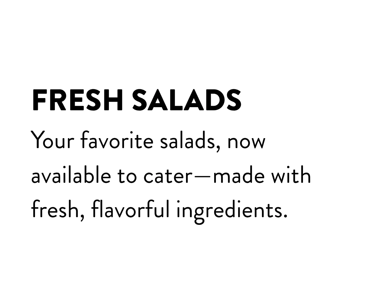 Fresh Salads: your favorite salads, now available to cater - made with fresh, flavorful ingredients.