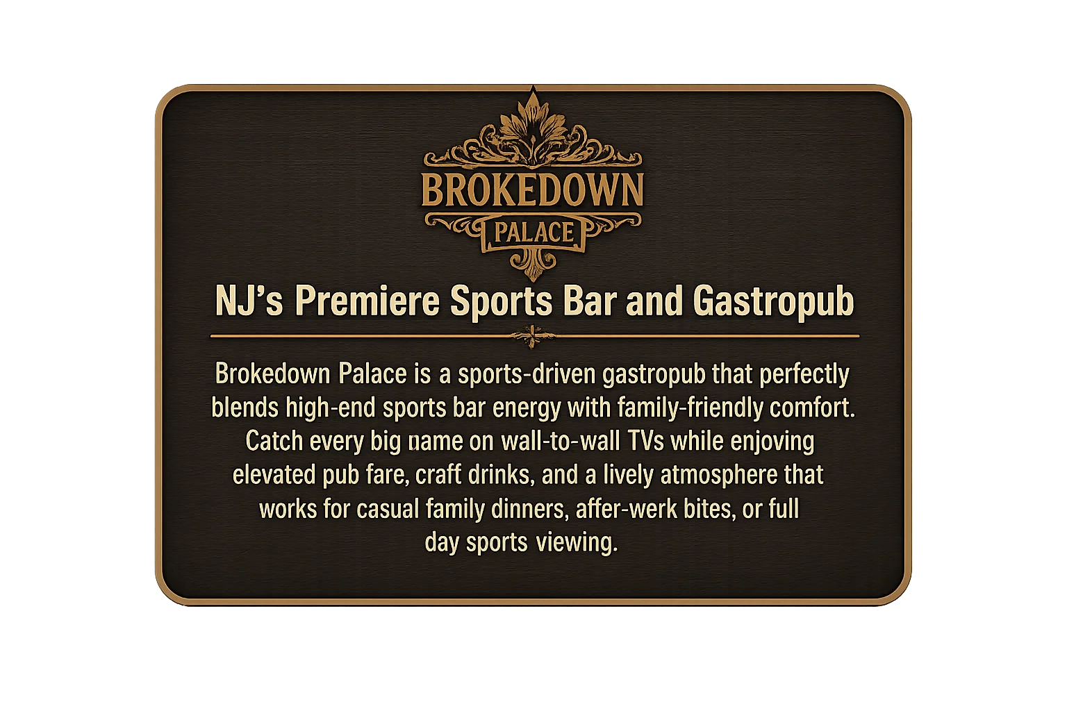 Wayne's Premier Sports Bar & Gastropub  Brokedown Palace is a sports-driven gastropub that perfectly blends high-end sports bar energy with family-friendly comfort. Catch every big game on wall-to-wall TVs while enjoying elevated pub fare, craft drinks, and a lively atmosphere that works for casual family dinners, after-work bites, or full day sports viewing.