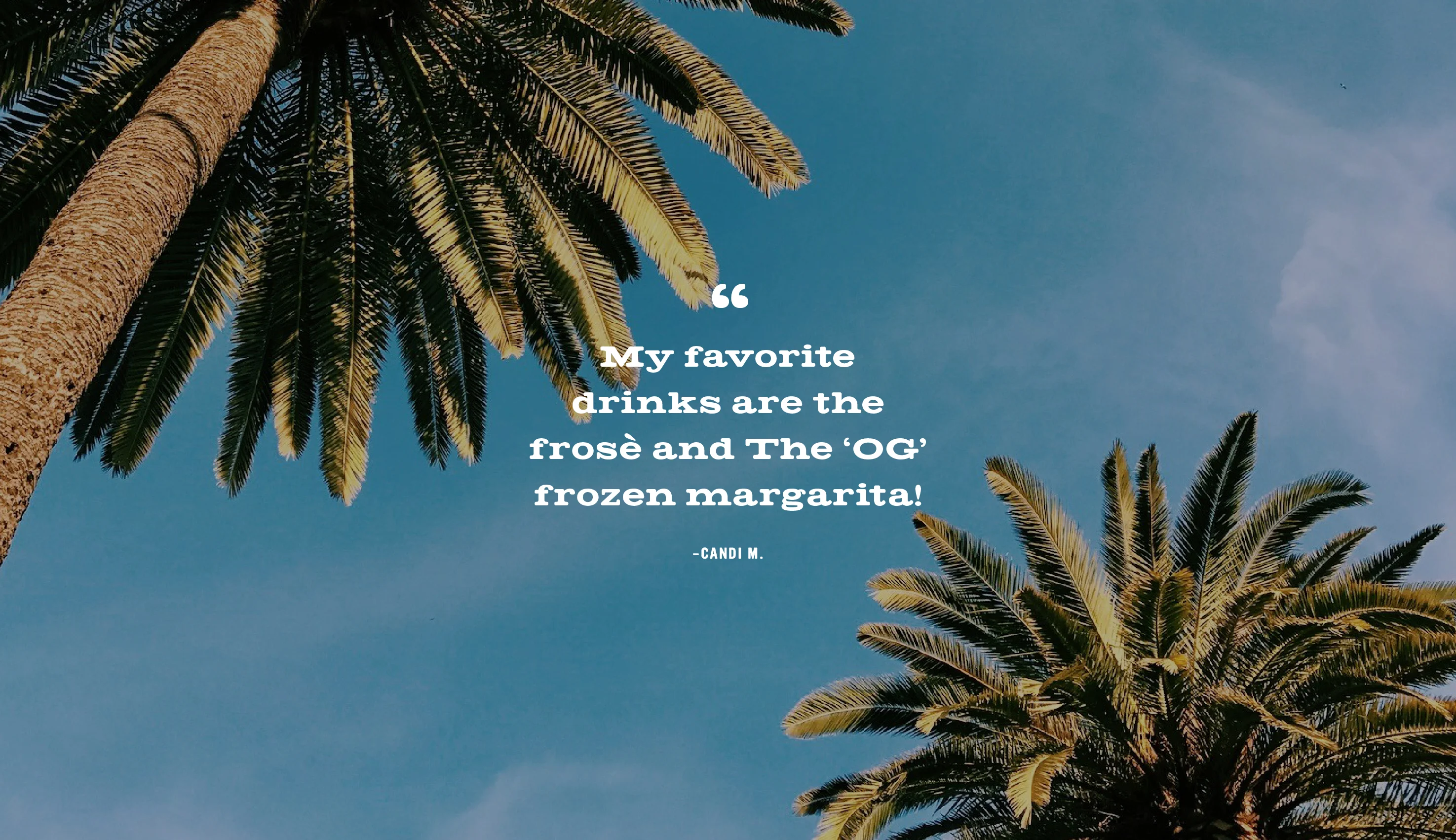 A photo of palm trees. My favorite drinks are the frosè and The ‘OG’ frozen margarita!