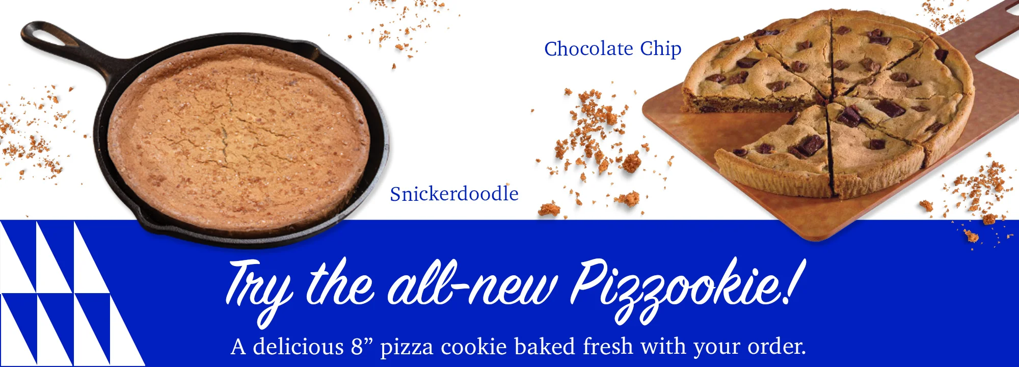 Try the all new Pizzookie! A delicious 8" pizza cookie baked fresh with your order.