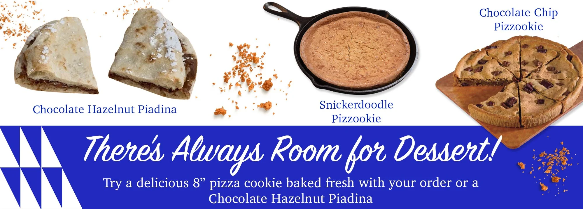 There's Always Room for Dessert! Try a delicious 8” pizza cookie baked fresh with your order or a Chocolate Hazelnut Piadina.
