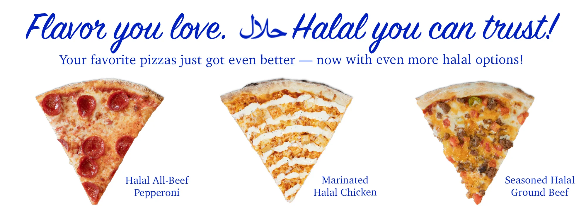 Flavor you love. Halal you can trust! Your favorite pizzas just got even better - now iwht even more halal options!