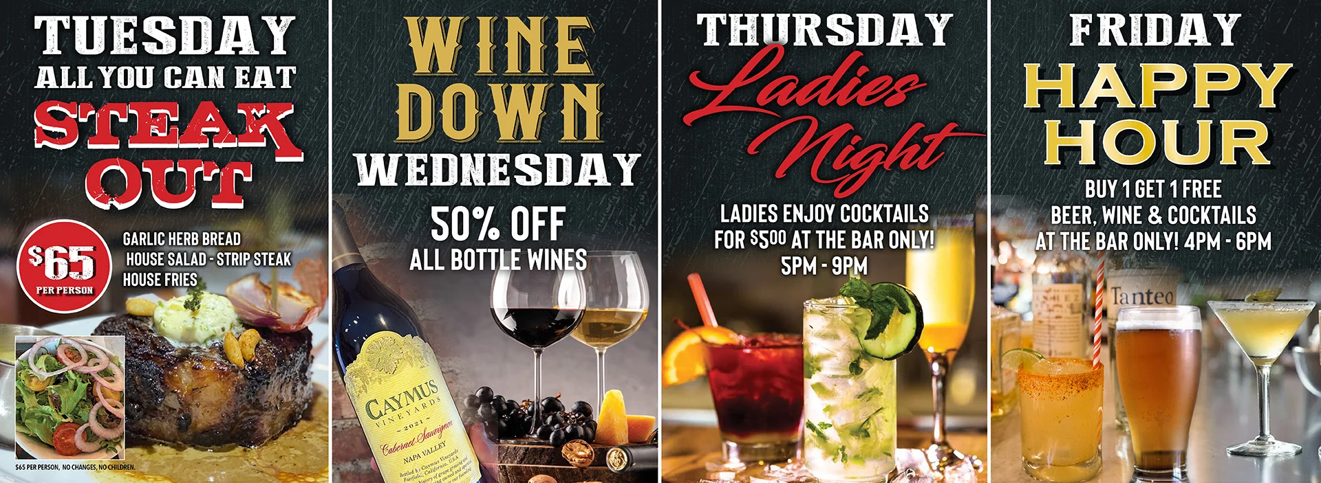 Weekly Dine In Promotions - Tuesday all you can eat steak, Wednesday 50% all bottles of wines, Thursday ladies enjoy cocktails at the bar for $5, Friday happy hour buy one get one free beer, wine, and cocktails at the bar only